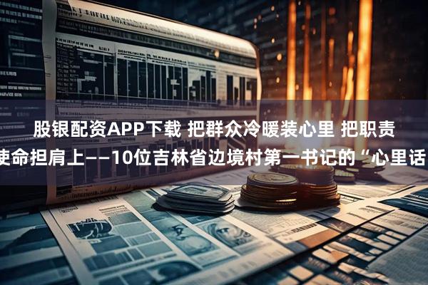 股銀配資APP下載 把群眾冷暖裝心里&#32;把職責(zé)使命擔(dān)肩上——10位吉林省邊境村第一書(shū)記的“心里話”