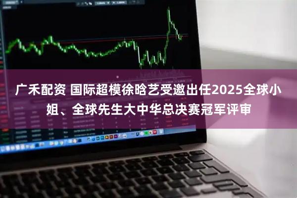 廣禾配資 國(guó)際超模徐晗藝受邀出任2025全球小姐、全球先生大中華總決賽冠軍評(píng)審
