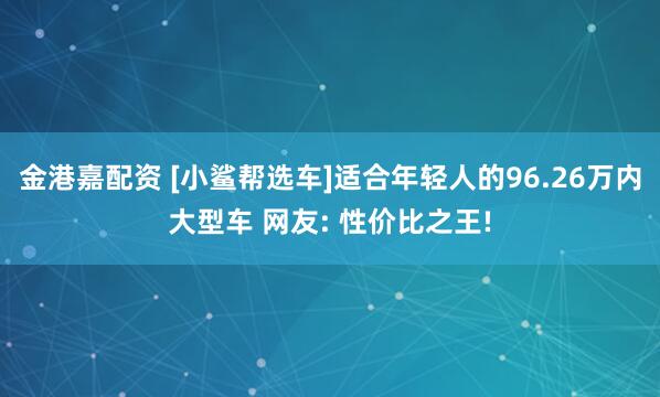 金港嘉配資 [小鯊幫選車]適合年輕人的96.26萬(wàn)內(nèi)大型車 網(wǎng)友: 性價(jià)比之王!