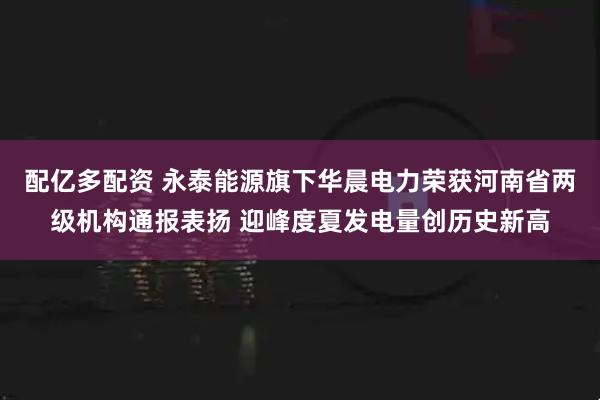 配億多配資 永泰能源旗下華晨電力榮獲河南省兩級(jí)機(jī)構(gòu)通報(bào)表?yè)P(yáng) 迎峰度夏發(fā)電量創(chuàng)歷史新高