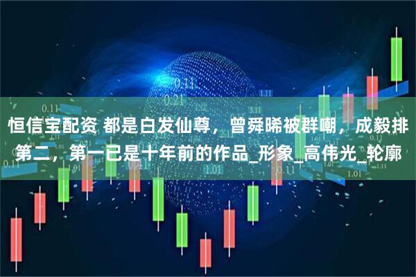 恒信寶配資 都是白發(fā)仙尊，曾舜晞被群嘲，成毅排第二，第一已是十年前的作品_形象_高偉光_輪廓