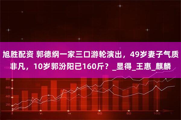 旭勝配資 郭德綱一家三口游輪演出，49歲妻子氣質非凡，10歲郭汾陽已160斤？_顯得_王惠_麒麟