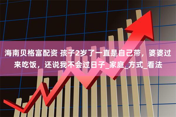 海南貝格富配資 孩子2歲了一直是自己帶，婆婆過來吃飯，還說我不會過日子_家庭_方式_看法